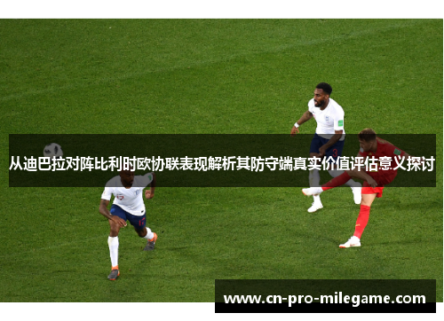 从迪巴拉对阵比利时欧协联表现解析其防守端真实价值评估意义探讨