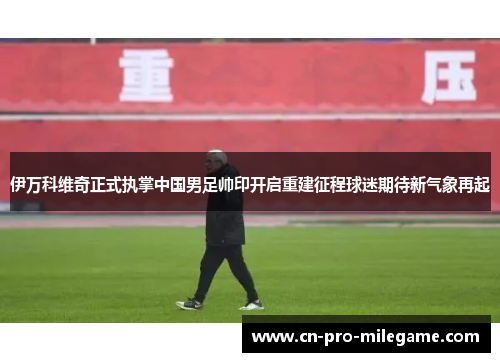 伊万科维奇正式执掌中国男足帅印开启重建征程球迷期待新气象再起