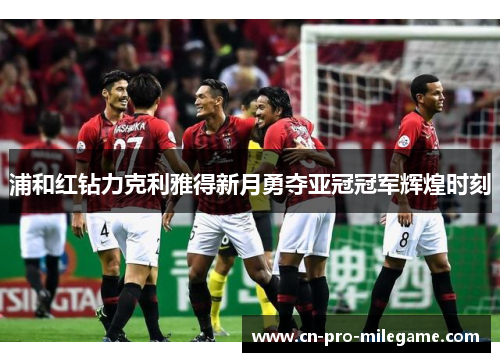 浦和红钻力克利雅得新月勇夺亚冠冠军辉煌时刻 浦和红钻力克利雅得新月勇夺亚冠冠军辉煌时刻