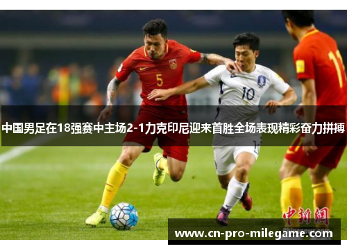 中国男足在18强赛中主场2-1力克印尼迎来首胜全场表现精彩奋力拼搏